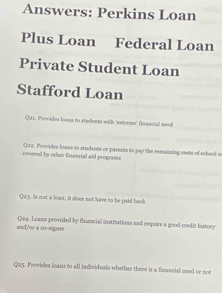 Answers: Perkins Loan 
Plus Loan Federal Loan 
Private Student Loan 
Stafford Loan 
Q21. Provides loans to students with 'extreme' financial need 
Q22. Provides loans to students or parents to pay the remaining costs of school n 
covered by other financial aid programs 
Q23. Is not a loan; it does not have to be paid back 
Q24. Loans provided by financial institutions and require a good credit history 
and/or a co-signer 
Q25. Provides loans to all individuals whether there is a financial need or not