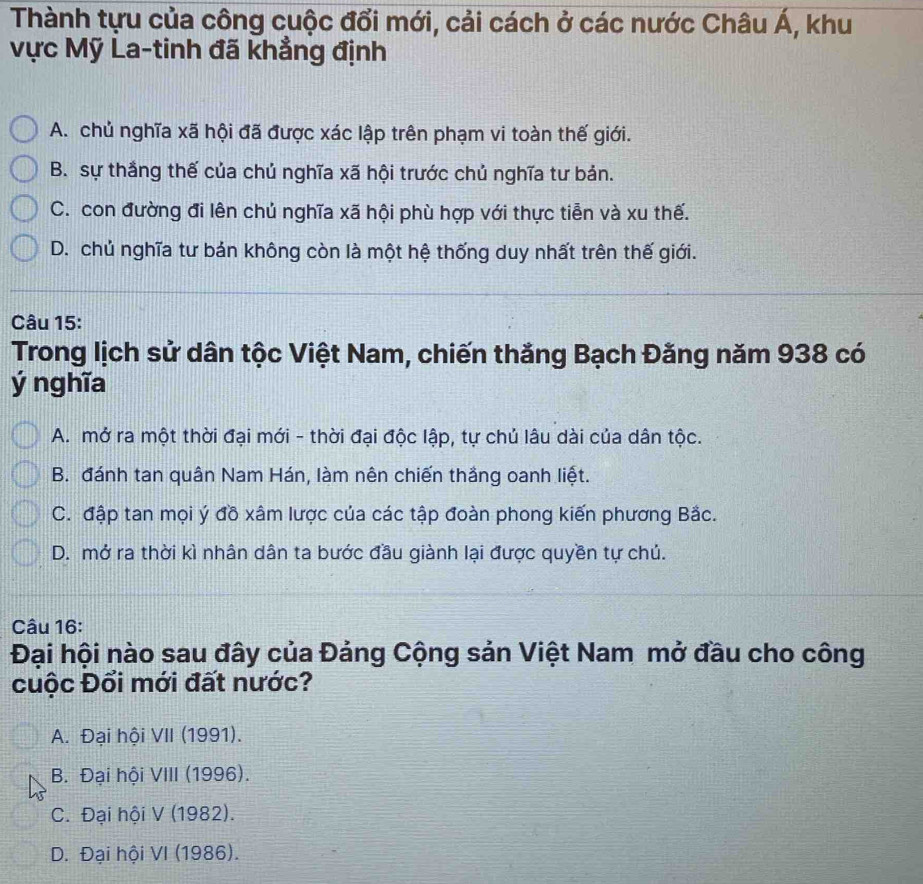 Thành tựu của công cuộc đổi mới, cải cách ở các nước Châu Á, khu
vực Mỹ La-tinh đã khẳng định
A. chủ nghĩa xã hội đã được xác lập trên phạm vi toàn thế giới.
B. sự thắng thế của chủ nghĩa xã hội trước chủ nghĩa tư bản.
C. con đường đi lên chủ nghĩa xã hội phù hợp với thực tiễn và xu thế.
D. chủ nghĩa tư bán không còn là một hệ thống duy nhất trên thế giới.
Câu 15:
Trong lịch sử dân tộc Việt Nam, chiến thắng Bạch Đằng năm 938 có
ý nghĩa
A. mở ra một thời đại mới - thời đại độc lập, tự chủ lâu dài của dân tộc.
B. đánh tan quân Nam Hán, làm nên chiến thắng oanh liệt.
C. đập tan mọi ý đồ xâm lược của các tập đoàn phong kiến phương Bắc.
D. mở ra thời kì nhân dân ta bước đầu giành lại được quyền tự chú.
Câu 16:
Đại hội nào sau đây của Đảng Cộng sản Việt Nam mở đầu cho công
cuộc Đổi mới đất nước?
A. Đại hội VII (1991).
B. Đại hội VIII (1996).
C. Đại hội V (1982).
D. Đại hội VI (1986).