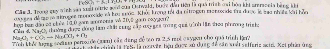 Fe SO_4+K_2Cr_2O_7+H_2SO_4
Câu 3. Trong quy trình sản xuất nitric acid của Ostwald, bước đầu tiên là quá trình oxi hóa khí ammonia bằng khí 
oxygen để tạo ra nitrogen monoxide và hơi nước. Khối lượng tối đa nitrogen monoxide thu được là bao nhiêu khi hỗn 
hợp ban đầu có chứa 10,0 gam ammonia và 20,0 gam oxygen? 
Câu 4. Na_2O_2 thường được dùng làm chất cung cấp oxygen trong quá trình lặn theo phương trình:
Na_2O_2+CO_2to Na_2CO_3+O_2
Tính khối lượng sodium peroxide (gam) cần dùng để tạo ra 2,5 mol oxygen cho quá trình lặn? 
nành nhân chính là FeS, là nguyên liệu được sử dụng để sản xuất sulfuric acid. Xét phản ứng