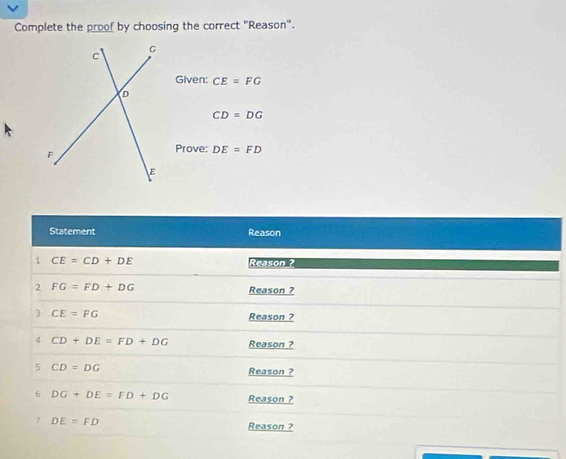 Complete the proof by choosing the correct "Reason". 
Given: CE=FG
CD=DG
Prove: DE=FD
Statement Reason 
1 CE=CD+DE
Reason ? 
2 FG=FD+DG Reason ? 
3 CE=FG Reason ? 
4 CD+DE=FD+DG
Reason ? 
5 CD=DG
Reason ? 
6 DG+DE=FD+DG
Reason ? 
7 DE=FD
Reason ?