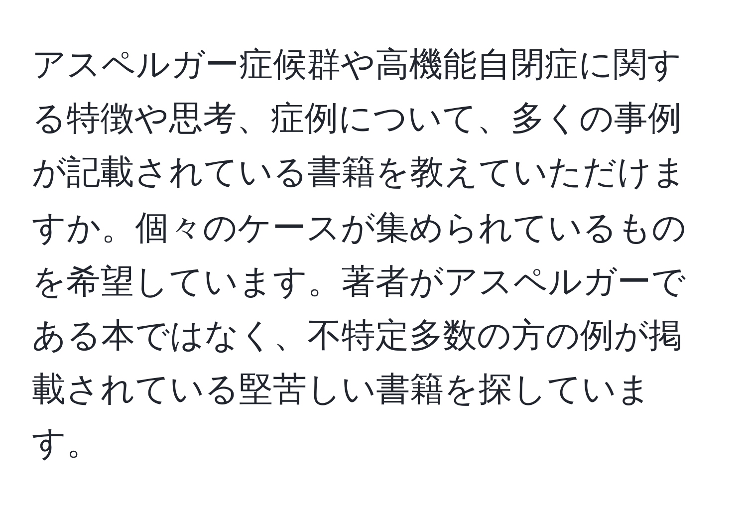 アスペルガー症候群や高機能自閉症に関する特徴や思考、症例について、多くの事例が記載されている書籍を教えていただけますか。個々のケースが集められているものを希望しています。著者がアスペルガーである本ではなく、不特定多数の方の例が掲載されている堅苦しい書籍を探しています。