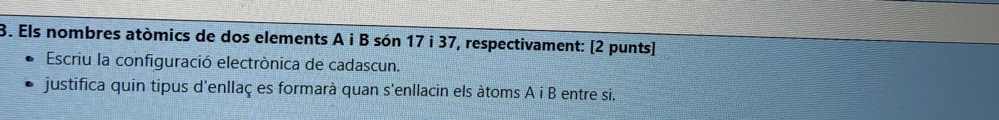 Els nombres atòmics de dos elements A i B són 17 i 37, respectivament: [2 punts] 
Escriu la configuració electrònica de cadascun. 
justifica quin tipus d'enllaç es formarà quan s'enllacin els àtoms A i B entre si.