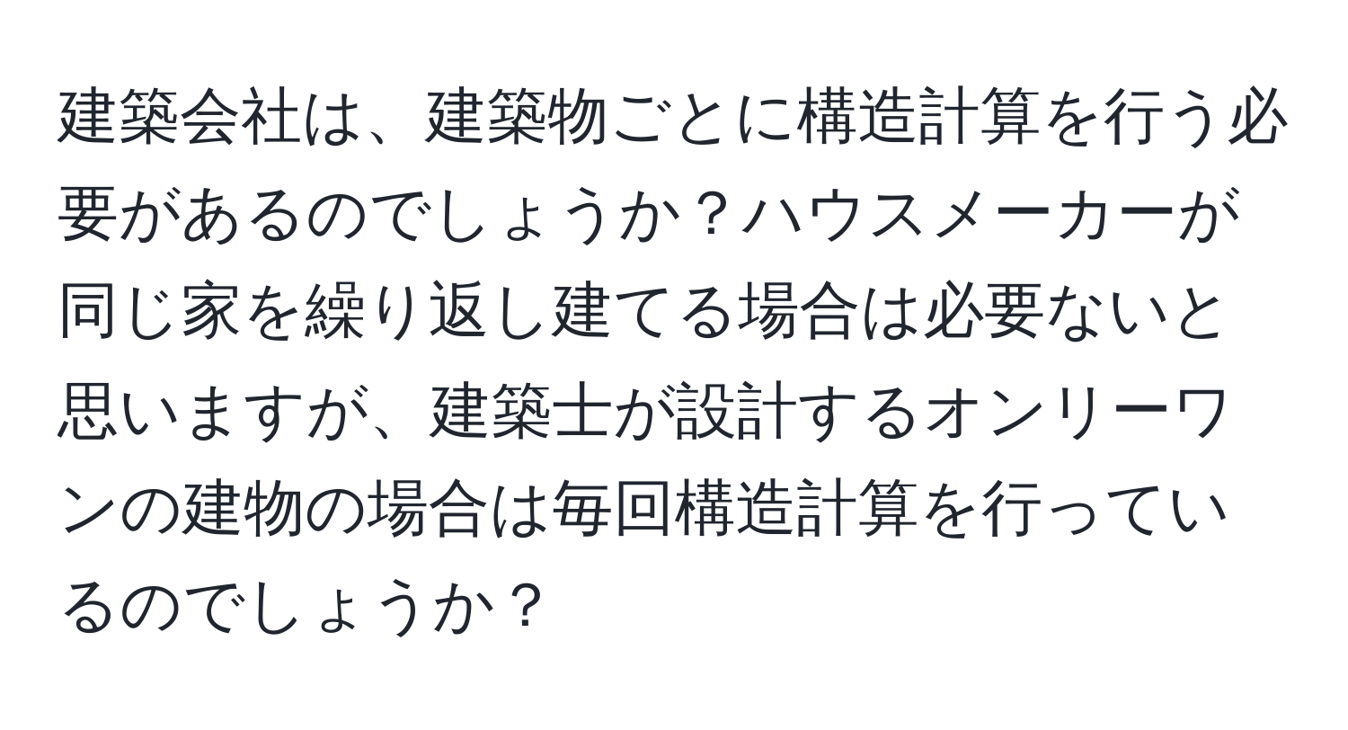 建築会社は、建築物ごとに構造計算を行う必要があるのでしょうか？ハウスメーカーが同じ家を繰り返し建てる場合は必要ないと思いますが、建築士が設計するオンリーワンの建物の場合は毎回構造計算を行っているのでしょうか？