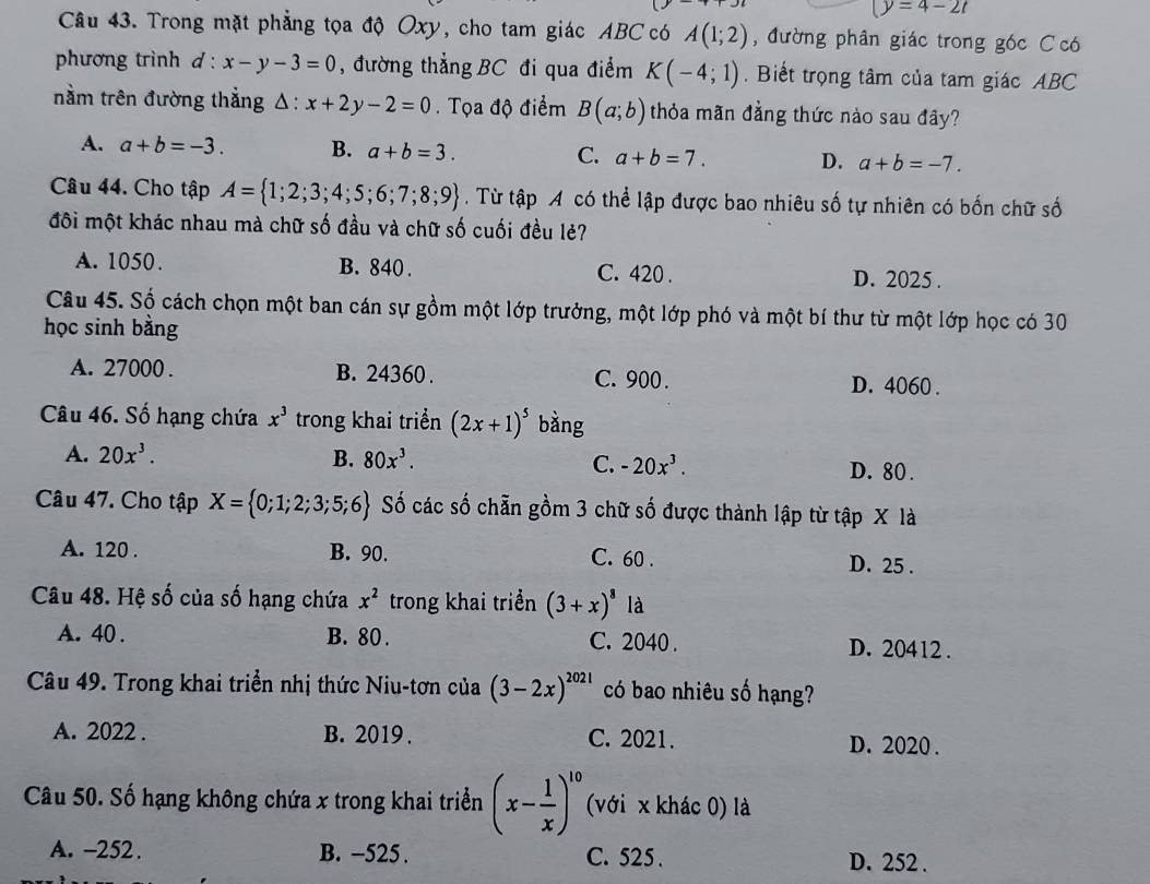 (y=4-2t
Câu 43. Trong mặt phẳng tọa độ Oxy, cho tam giác ABC có A(1;2) , đường phân giác trong góc C ó
phương trình d : x-y-3=0 , đường thẳng BC đi qua điểm K(-4;1). Biết trọng tâm của tam giác ABC
nằm trên đường thắng △ :x+2y-2=0.  Tọa độ điểm B(a;b) thỏa mãn đằng thức nào sau đây?
A. a+b=-3. B. a+b=3. C. a+b=7. D. a+b=-7.
Câu 44. Cho tập A= 1;2;3;4;5;6;7;8;9. Từ tập A có thể lập được bao nhiêu số tự nhiên có bốn chữ số
đôi một khác nhau mà chữ số đầu và chữ số cuối đều lẻ?
A. 1050. B. 840 . C. 420 . D. 2025 .
Câu 45. Số cách chọn một ban cán sự gồm một lớp trưởng, một lớp phó và một bí thư từ một lớp học có 30
học sinh bằng
A. 27000 . B. 24360 . C. 900 . D. 4060 .
Câu 46. Số hạng chứa x^3 trong khai triển (2x+1)^5 bằng
A. 20x^3. B. 80x^3. C. -20x^3. D. 80 .
Câu 47. Cho tập X= 0;1;2;3;5;6 Số các số chẵn gồm 3 chữ số được thành lập từ tập X là
A. 120 . B. 90. C. 60 . D. 25 .
Câu 48. Hệ số của số hạng chứa x^2 trong khai triển (3+x)^8 là
A. 40 . B. 80 . C. 2040 . D. 20412 .
Câu 49. Trong khai triển nhị thức Niu-tơn của (3-2x)^2021 có bao nhiêu số hạng?
A. 2022 . B. 2019 . C. 2021. D. 2020 .
Câu 50. Số hạng không chứa x trong khai triển (x- 1/x )^10 (với x khác 0) là
A. -252 . B. -525 . C. 525 . D. 252 .