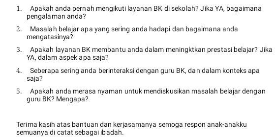 Apakah anda pernah mengikuti layanan BK di sekolah? Jika YA, bagaimana 
pengalaman anda? 
2. Masalah belajar apa yang sering anda hadapi dan bagaimana anda 
mengatasinya? 
3. Apakah layanan BK membantu anda dalam meningktkan prestasi belajar? Jika 
YA, dalam aspek apa saja? 
4. Seberapa sering anda berinteraksi dengan guru BK, dan dalam konteks apa 
saja? 
5. Apakah anda merasa nyaman untuk mendiskusikan masalah belajar dengan 
guru BK? Mengapa? 
Terima kasih atas bantuan dan kerjasamanya semoga respon anak-anakku 
semuanya di catat sebagai ibadah.