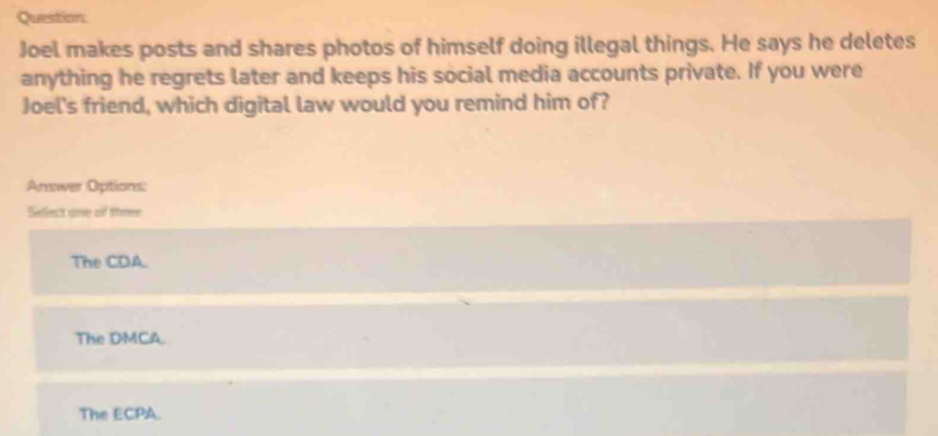 Joel makes posts and shares photos of himself doing illegal things. He says he deletes
anything he regrets later and keeps his social media accounts private. If you were
Joel's friend, which digital law would you remind him of?
Answer Options:
Seelect one of three
The CDA.
The DMCA.
The ECPA.