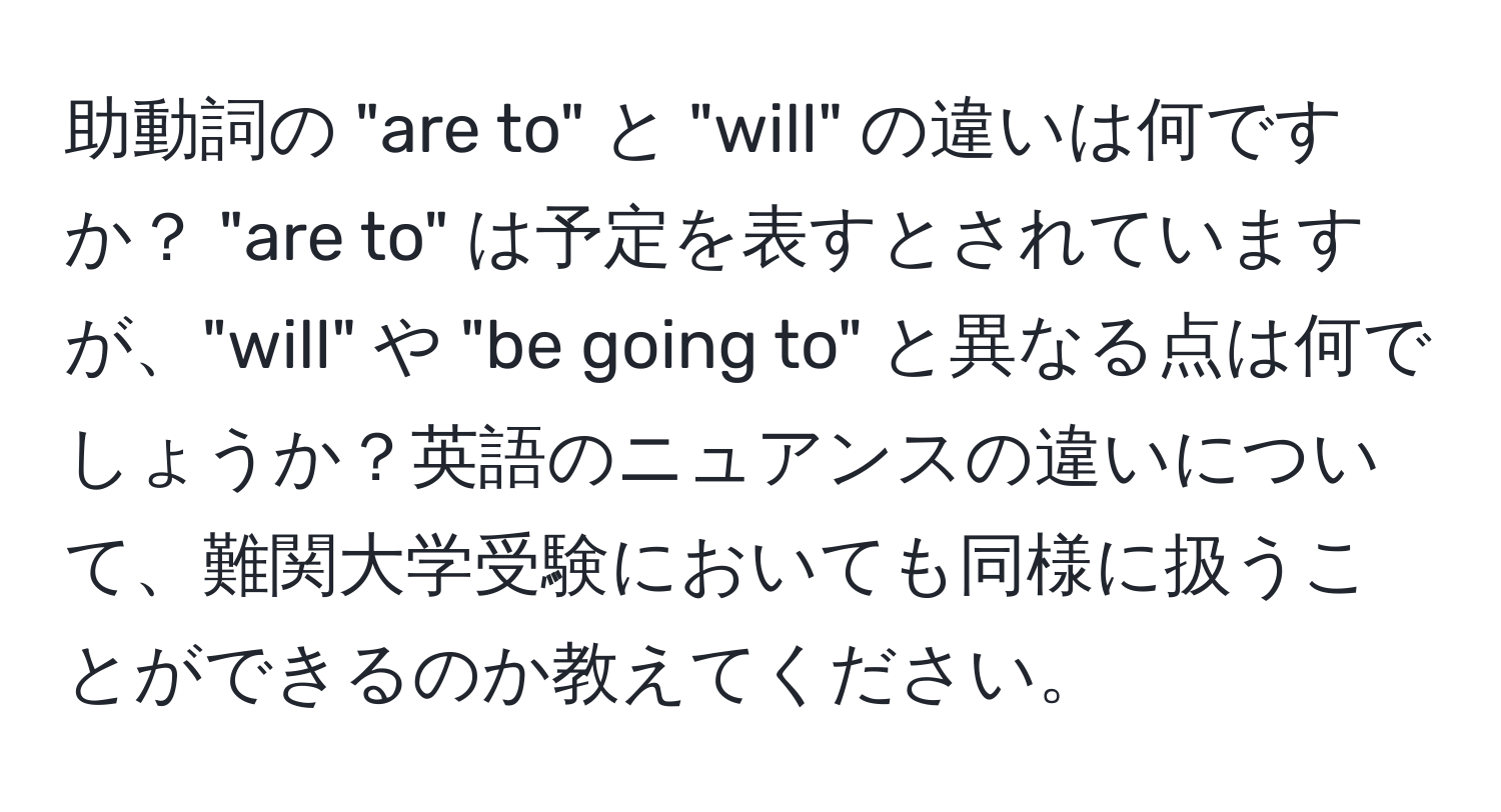 助動詞の "are to" と "will" の違いは何ですか？ "are to" は予定を表すとされていますが、"will" や "be going to" と異なる点は何でしょうか？英語のニュアンスの違いについて、難関大学受験においても同様に扱うことができるのか教えてください。