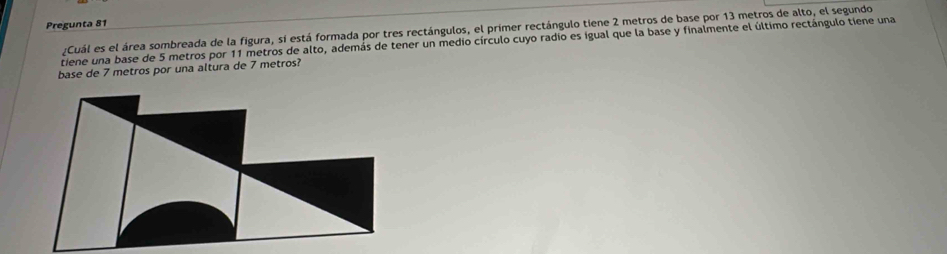 Pregunta 81 
:Cuál es el área sombreada de la figura, si está formada por tres rectángulos, el primer rectángulo tiene 2 metros de base por 13 metros de alto, el segundo 
tiene una base de 5 metros por 11 metros de alto, además de tener un medio círculo cuyo radio es igual que la base y finalmente el último rectángulo tiene una 
base de 7 metros por una altura de 7 metros?