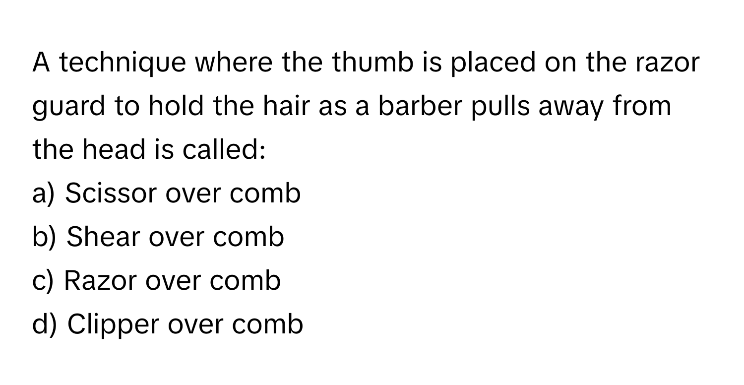 A technique where the thumb is placed on the razor guard to hold the hair as a barber pulls away from the head is called:

a) Scissor over comb 
b) Shear over comb 
c) Razor over comb 
d) Clipper over comb