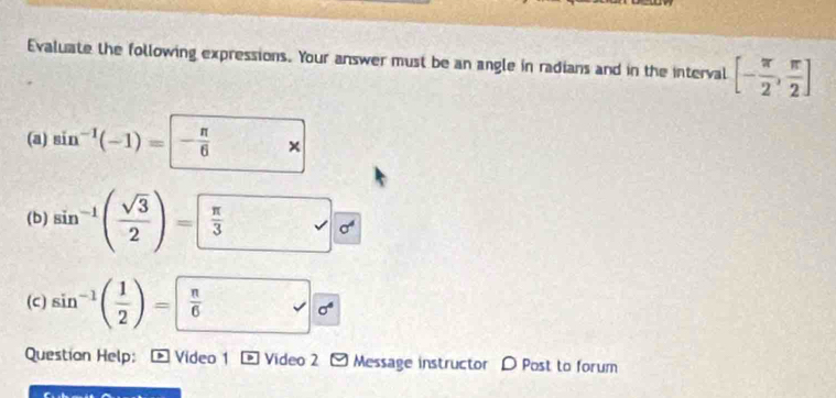 Evaluate the following expressions. Your answer must be an angle in radians and in the interval [- π /2 , π /2 ]
(a) sin^(-1)(-1)=|- π /6   □ /□   × 
(b) sin^(-1)( sqrt(3)/2 )= π /3  □ □ frac 0^
(c) sin^(-1)( 1/2 )=  π /6  sigma^4
Questian Help: Video 1 Video 2 - Message instructor D Post to forum