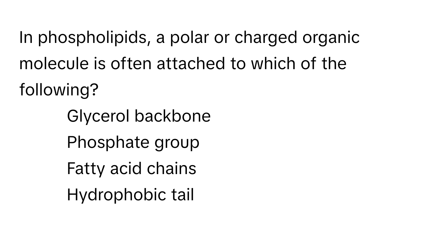 In phospholipids, a polar or charged organic molecule is often attached to which of the following? 
1) Glycerol backbone 
2) Phosphate group 
3) Fatty acid chains 
4) Hydrophobic tail