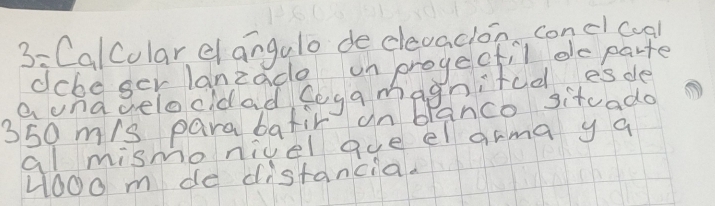 3: CalColar elangulo de dlevadon conclcogl 
dcbe ger lanzade on progeofil de parte 
a unagelocidad foga magnifudesde
350 m/s para bafir un blanco sitvado 
al mismo nicel gue el arma y a
4ooo m de distancia.