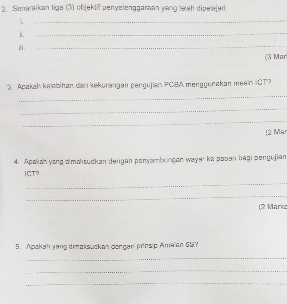 Senaraikan tiga (3) objektif penyelenggaraan yang telah dipelajari. 
i. 
_ 
ⅱ. 
_ 
ⅲi. 
_ 
(3 Mar 
3. Apakah kelebihan dan kekurangan pengujian PCBA menggunakan mesin ICT? 
_ 
_ 
_ 
(2 Mar 
4. Apakah yang dimaksudkan dengan penyambungan wayar ke papan bagi pengujian 
ICT? 
_ 
_ 
(2 Marka 
5. Apakah yang dimaksudkan dengan prinsip Amalan 5S? 
_ 
_ 
_