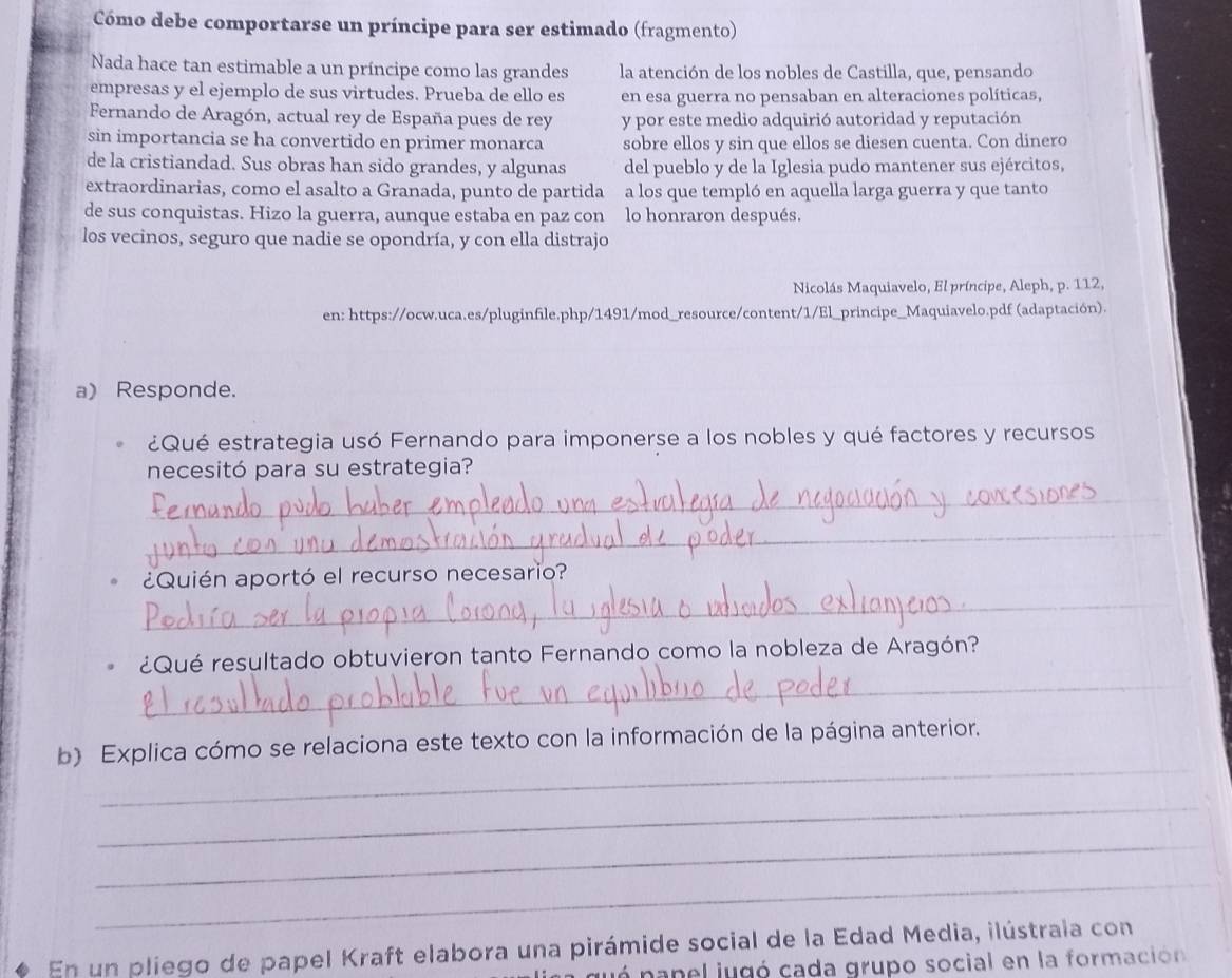 Cómo debe comportarse un príncipe para ser estimado (fragmento)
Nada hace tan estimable a un príncipe como las grandes la atención de los nobles de Castilla, que, pensando
empresas y el ejemplo de sus virtudes. Prueba de ello es en esa guerra no pensaban en alteraciones políticas,
Fernando de Aragón, actual rey de España pues de rey y por este medio adquirió autoridad y reputación
sin importancia se ha convertido en primer monarca sobre ellos y sin que ellos se diesen cuenta. Con dinero
de la cristiandad. Sus obras han sido grandes, y algunas del pueblo y de la Iglesia pudo mantener sus ejércitos,
extraordinarias, como el asalto a Granada, punto de partida a los que templó en aquella larga guerra y que tanto
de sus conquistas. Hizo la guerra, aunque estaba en paz con lo honraron después.
los vecinos, seguro que nadie se opondría, y con ella distrajo
Nicolás Maquiavelo, El príncipe, Aleph, p. 112,
en: https://ocw.uca.es/pluginfile.php/1491/mod_resource/content/1/El_principe_Maquiavelo.pdf (adaptación).
a) Responde.
¿Qué estrategia usó Fernando para imponerse a los nobles y qué factores y recursos
necesitó para su estrategia?
_
_
_
¿Quién aportó el recurso necesario?
_
¿Qué resultado obtuvieron tanto Fernando como la nobleza de Aragón?
_
b) Explica cómo se relaciona este texto con la información de la página anterior.
_
_
_
En un pliego de papel Kraft elabora una pirámide social de la Edad Media, ilústrala con
ó nanel jugó cada grupo social en la formación