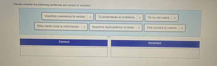 Decide whether the following sentences are correct or incorrect.
Vosotros creeremos la verdad. Tú entenderás el problema. Yo no me caeré. H
Ellos darén toda la información. Nosotros explicarémos la tarea. # Ella contará el cuento. H
Correct Incorrect