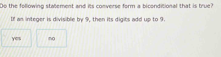 Do the following statement and its converse form a biconditional that is true?
If an integer is divisible by 9, then its digits add up to 9.
yes no