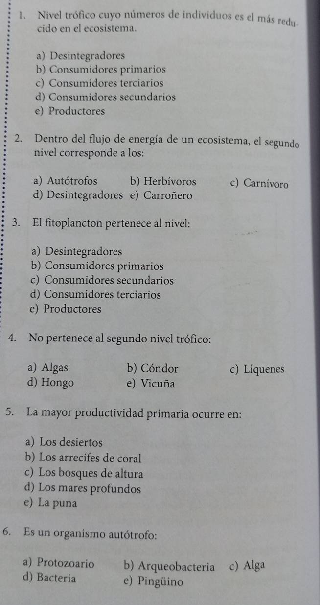 Nivel trófico cuyo números de individuos es el más redu
cido en el ecosistema.
a) Desintegradores
b) Consumidores primarios
c) Consumidores terciarios
d) Consumidores secundarios
e) Productores
2. Dentro del flujo de energía de un ecosistema, el segundo
nivel corresponde a los:
a) Autótrofos b) Herbívoros c) Carnívoro
d) Desintegradores e) Carroñero
3. El fitoplancton pertenece al nivel:
a) Desintegradores
b) Consumidores primarios
c) Consumidores secundarios
d) Consumidores terciarios
e) Productores
4. No pertenece al segundo nivel trófico:
a) Algas b) Cóndor c) Líquenes
d) Hongo e) Vicuña
5. La mayor productividad primaria ocurre en:
a) Los desiertos
b) Los arrecifes de coral
c) Los bosques de altura
d) Los mares profundos
e) La puna
6. Es un organismo autótrofo:
a) Protozoario b) Arqueobacteria c) Alga
d) Bacteria e) Pingüino