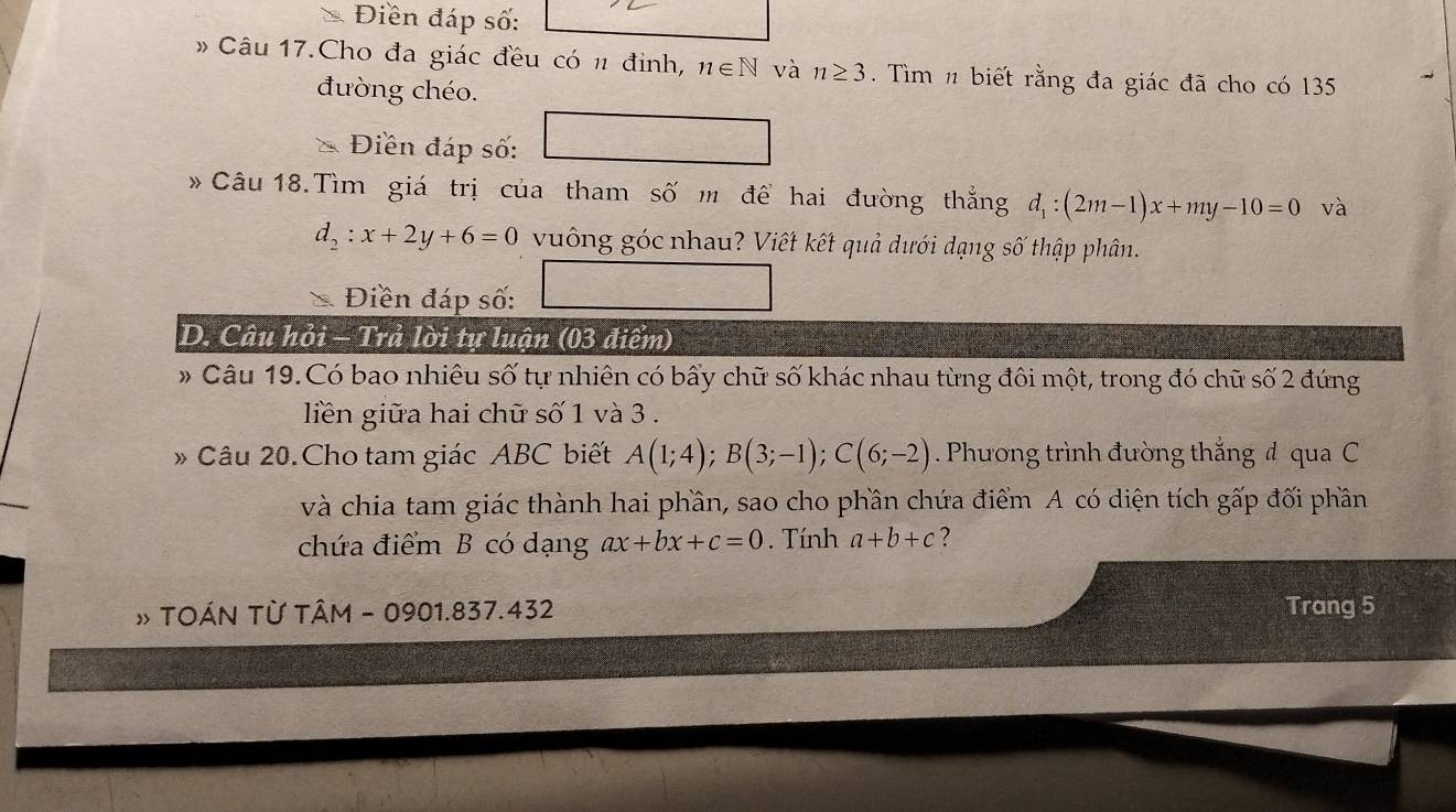 Điền đáp số: 
* Câu 17.Cho đa giác đều có n đinh, n∈ N và n≥ 3 Tìm n biết rằng đa giác đã cho có 135
đường chéo. 
Điền đáp số: □ 
* Câu 18.Tìm giá trị của tham số m để hai đường thắng d_1:(2m-1)x+my-10=0 và
d_2:x+2y+6=0 vuông góc nhau? Viết kết quả dưới dạng số thập phân. 
Điền đáp số: □ 
D. Câu hỏi - Trả lời tự luận (03 điểm) 
# Câu 19.Có bao nhiêu số tự nhiên có bấy chữ số khác nhau từng đôi một, trong đó chữ số 2 đứng 
liến giữa hai chữ số 1 và 3. 
» Câu 20.Cho tam giác ABC biết A(1;4); B(3;-1); C(6;-2). Phương trình đường thắng đ qua C 
và chia tam giác thành hai phần, sao cho phần chứa điểm A có diện tích gấp đối phần 
chứa điểm B có dạng ax+bx+c=0. Tính a+b+c ? 
# TOÁN TỪ TÂM - 0901.837.432 Trang 5