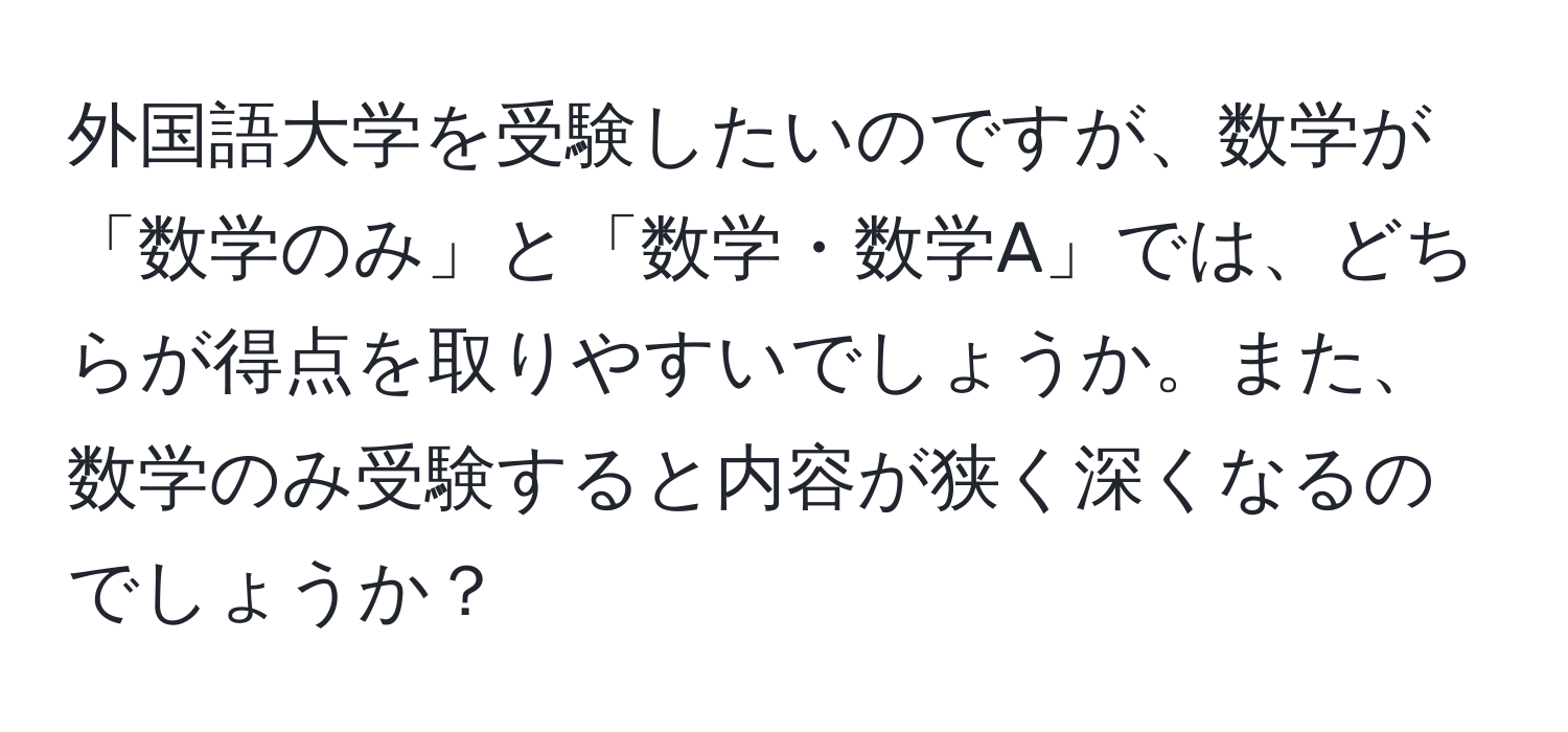 外国語大学を受験したいのですが、数学が「数学のみ」と「数学・数学A」では、どちらが得点を取りやすいでしょうか。また、数学のみ受験すると内容が狭く深くなるのでしょうか？