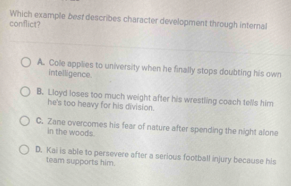 Which example best describes character development through internal
conflict?
A. Cole applies to university when he finally stops doubting his own
intelligence.
B. Lloyd loses too much weight after his wrestling coach tells him
he's too heavy for his division.
C. Zane overcomes his fear of nature after spending the night alone
in the woods.
D. Kai is able to persevere after a serious football injury because his
team supports him.