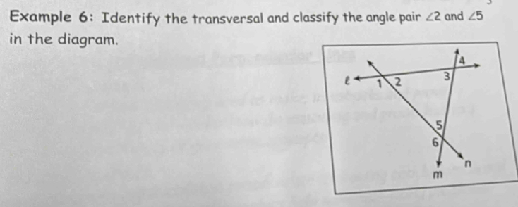 Example 6: Identify the transversal and classify the angle pair ∠ 2 and ∠ 5
in the diagram.
a
l 1 2 3
5
6
n
m