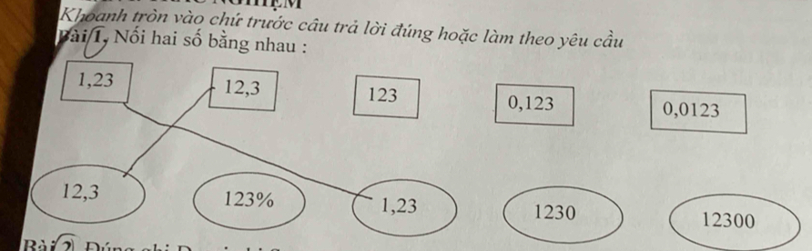 Khoanh tròn vào chứ trước câu trả lời đúng hoặc làm theo yêu cầu 
Bài T, Nối hai số bằng nhau :
1,23 12, 3 123
0,123 0,0123
12, 3 123%
1,23 1230 12300
Rà :sqrt(2) n