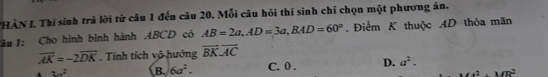 PHÀN I. Thí sinh trả lời từ câu 1 đến câu 20. Mỗi câu hỏi thí sinh chỉ chọn một phương án.
lầu 1: Cho hình bình hành ABCD có AB=2a, AD=3a, BAD=60°. Điểm K thuộc AD thỏa mãn
overline AK=-2overline DK. Tính tích vô hướng vector BKoverline AC
3a^2 6a^2. C. 0. D. a^2. 
B.
A^2· MR^2