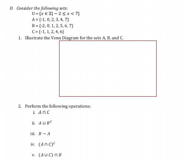 Consider the following sets:
U= x∈ Z|-2≤ x<7
A= -1,0,2,3,4,7
B= -2,0,1,2,5,6,7
C= -1,1,2,4,6
1. Illustrate the Venn Diagram for the sets A, B, and C. 
2. Perform the following operations: 
i. A∩ C
ii. A∪ B^C
iii. B-A
iv. (A∩ C)^C
V. (A∪ C)∩ B