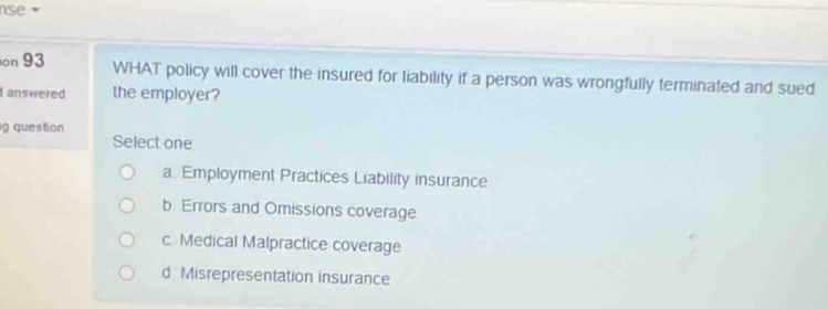 se 
on 93 WHAT policy will cover the insured for liability if a person was wrongfully terminated and sued
t answered the employer?
g question
Select one
a. Employment Practices Liability insurance
b. Errors and Omissions coverage
c Medical Malpractice coverage
d Misrepresentation insurance