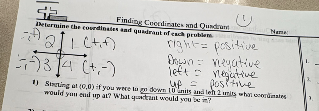 Finding Coordinates and Quadrant 
Determine the coordinates and quadrant of each problem. 
Name: 
1._ 
2. 
1) Starting at (0,0) if you were to go down 10 units and left 2 units what coordinates 3._ 
would you end up at? What quadrant would you be in?