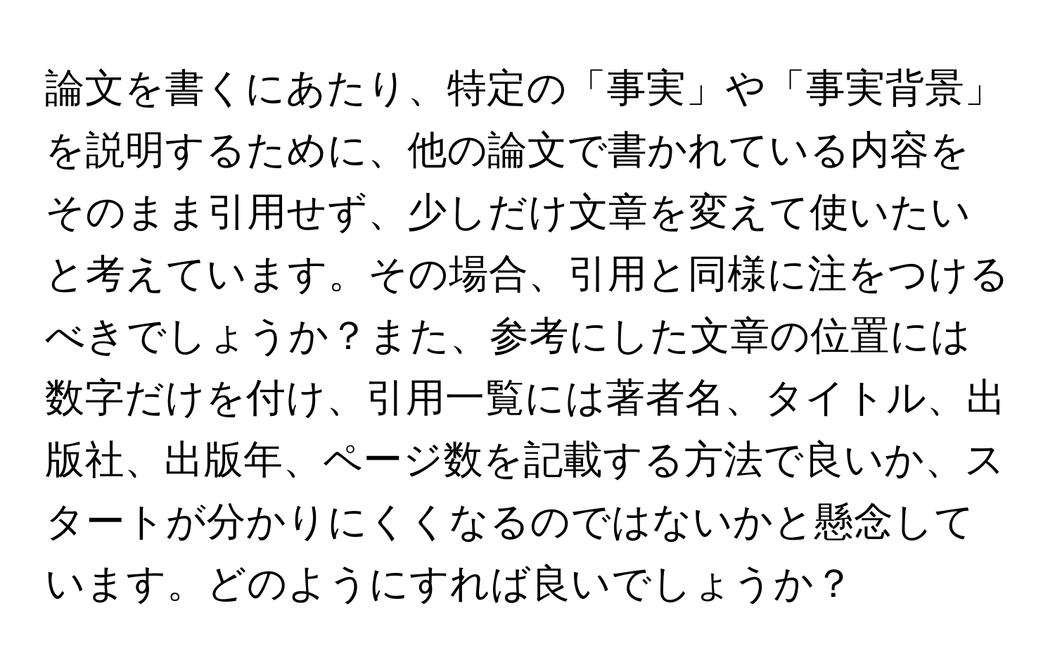 論文を書くにあたり、特定の「事実」や「事実背景」を説明するために、他の論文で書かれている内容をそのまま引用せず、少しだけ文章を変えて使いたいと考えています。その場合、引用と同様に注をつけるべきでしょうか？また、参考にした文章の位置には数字だけを付け、引用一覧には著者名、タイトル、出版社、出版年、ページ数を記載する方法で良いか、スタートが分かりにくくなるのではないかと懸念しています。どのようにすれば良いでしょうか？