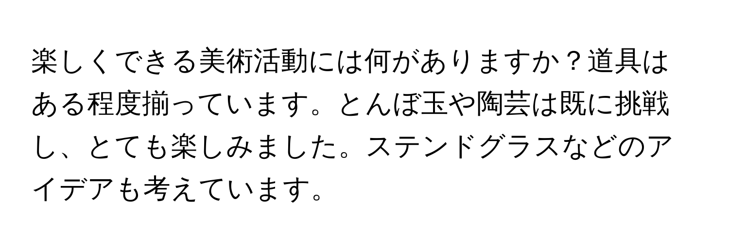 楽しくできる美術活動には何がありますか？道具はある程度揃っています。とんぼ玉や陶芸は既に挑戦し、とても楽しみました。ステンドグラスなどのアイデアも考えています。