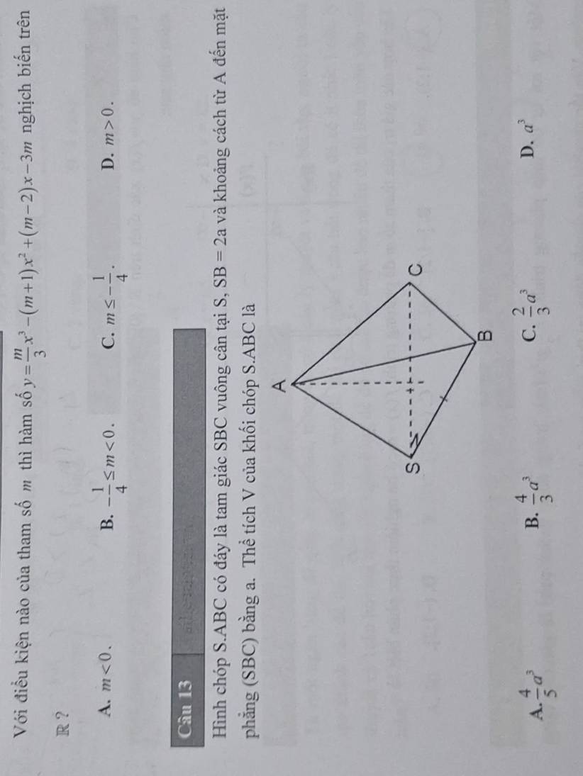 Với điều kiện nào của tham số m thì hàm số y= m/3 x^3-(m+1)x^2+(m-2)x-3m nghịch biến trên
R ?
A. m<0</tex>. B. - 1/4 ≤ m<0</tex>. C. m≤ - 1/4 .
D. m>0. 
Câu 13
Hình chóp S. ABC có đáy là tam giác SBC vuông cân tại S, SB=2a và khoảng cách từ A đến mặt
phẳng (SBC) bằng a. Thể tích V của khối chóp S. ABC là
C.
A.  4/5 a^3  4/3 a^3  2/3 a^3
B.
D. a^3