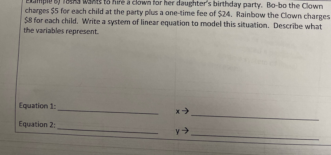 Example 5) Tosha wants to hire a clown for her daughter's birthday party. Bo-bo the Clown 
charges $5 for each child at the party plus a one-time fee of $24. Rainbow the Clown charges
$8 for each child. Write a system of linear equation to model this situation. Describe what 
the variables represent. 
_ 
Equation 1: 
_
x
_ 
Equation 2: 
_
y