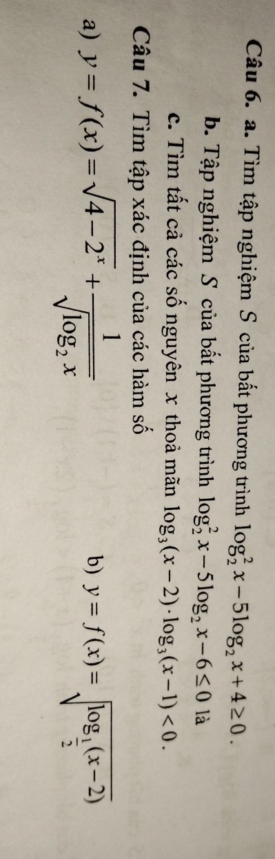 Tìm tập nghiệm S của bất phương trình log _2^(2x-5log _2)x+4≥ 0. 
b. Tập nghiệm S của bất phương trình log _2^(2x-5log _2)x-6≤ 0 là 
c. Tìm tất cả các số nguyên x thoả mãn log _3(x-2)· log _3(x-1)<0</tex>. 
Câu 7. Tìm tập xác định của các hàm số 
b) 
a) y=f(x)=sqrt(4-2^x)+frac 1sqrt(log _2)x y=f(x)=sqrt(log _frac 1)2(x-2)