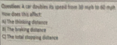 A car doubles its speedd from 30 mgh to 60 mph
How does this affect:
A) The thinking distence
Bị The braking distance
C) The total stopping distence