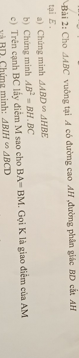 Cho △ ABC vuông tại A có đường cao AH ,đường phân giác BD cắt AH 
tại E. 
a) Chứng minh △ ABD∽ △ HBE
b) Chứng minh AB^2=BH.BC
c) Trên cạnh BC lấy điểm M sao cho BA=BM. Gọi K là giao điểm của AM
và BD. Chứng minh: △ BIH∽ △ BCD