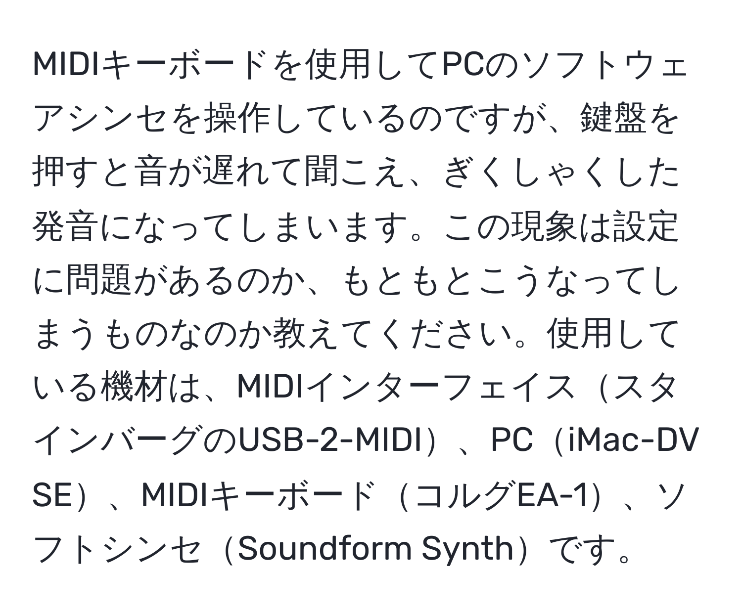 MIDIキーボードを使用してPCのソフトウェアシンセを操作しているのですが、鍵盤を押すと音が遅れて聞こえ、ぎくしゃくした発音になってしまいます。この現象は設定に問題があるのか、もともとこうなってしまうものなのか教えてください。使用している機材は、MIDIインターフェイススタインバーグのUSB-2-MIDI、PCiMac-DV SE、MIDIキーボードコルグEA-1、ソフトシンセSoundform Synthです。