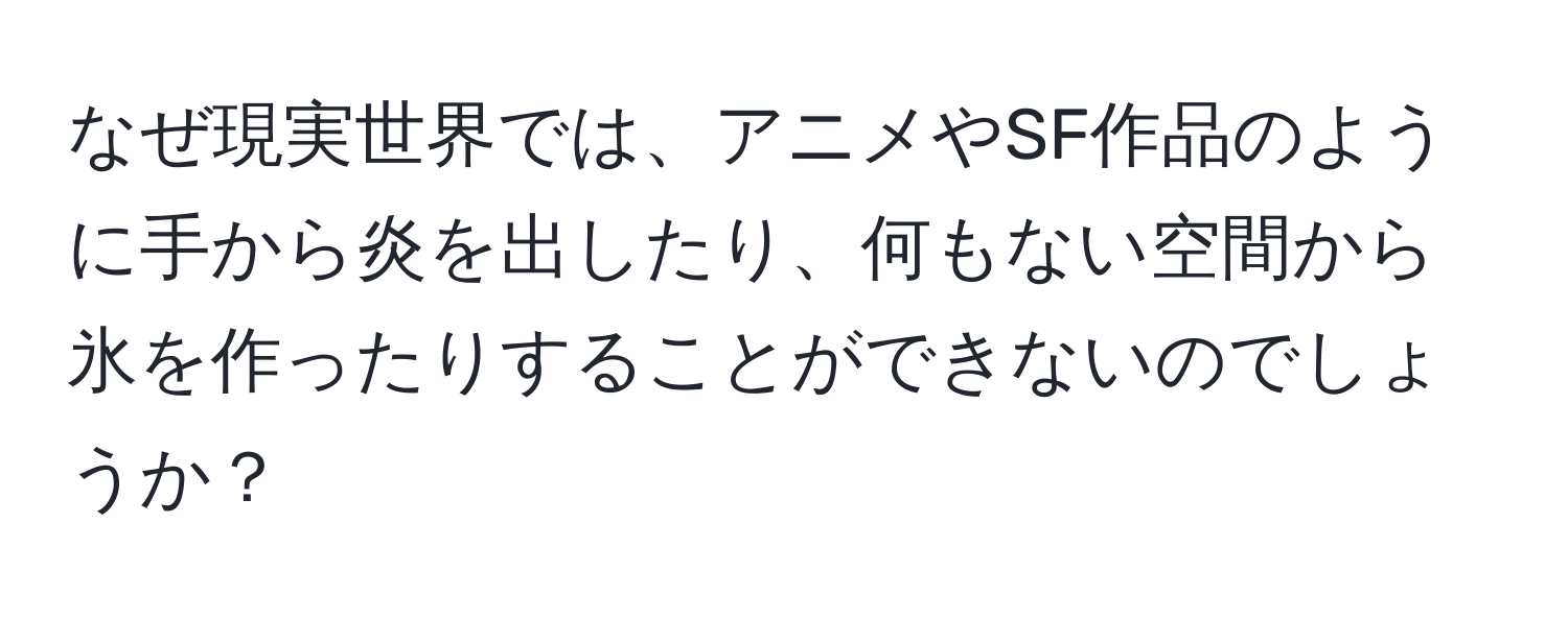 なぜ現実世界では、アニメやSF作品のように手から炎を出したり、何もない空間から氷を作ったりすることができないのでしょうか？