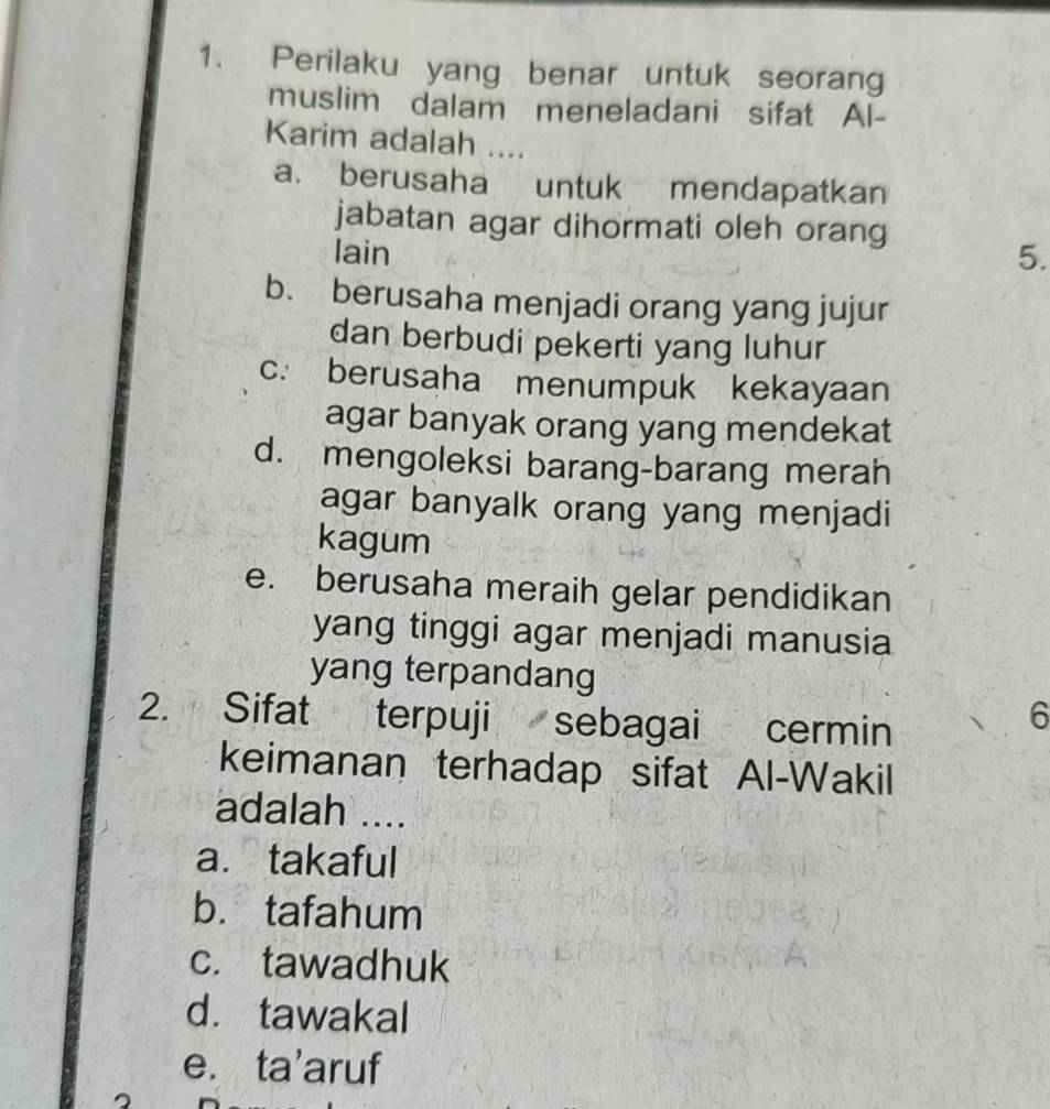 Perilaku yang benar untuk seorang
muslim dalam meneladani sifat Al-
Karim adalah ....
a. berusaha untuk mendapatkan
jabatan agar dihormati oleh orang
lain
5.
b. berusaha menjadi orang yang jujur
dan berbudi pekerti yang luhur
c. berusaha menumpuk kekayaan
agar banyak orang yang mendekat
d. mengoleksi barang-barang merah
agar banyalk orang yang menjadi
kagum
e. berusaha meraih gelar pendidikan
yang tinggi agar menjadi manusia
yang terpandang
2. Sifat terpuji sebagai cermin
6
keimanan terhadap sifat Al-Wakil
adalah ....
a. takaful
b. tafahum
c. tawadhuk
d. tawakal
e. ta’aruf