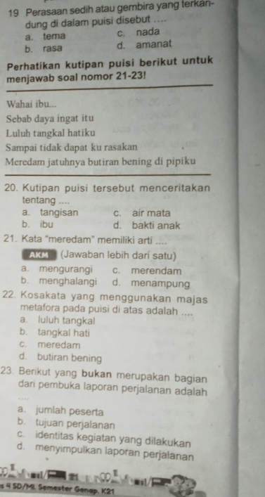 Perasaan sedih atau gembira yang terkan-
dung di dalam puisi disebut ....
a. tema c. nada
b. rasa d. amanat
Perhatikan kutipan puisi berikut untuk
menjawab soal nomor 21-23!
Wahai ibu...
Sebab daya ingat itu
Luluh tangkal hatiku
Sampai tidak dapat ku rasakan
Meredam jatuhnya butiran bening di pipiku
20. Kutipan puisi tersebut menceritakan
tentang ....
a. tangisan c. air mata
b. ibu d. bakti anak
21. Kata “meredam” memiliki arti ....
AKM (Jawaban lebih darí satu)
a. mengurangi c. merendam
b. menghalangi d. menampung
22. Kosakata yang menggunakan majas
metafora pada puisi di atas adalah ....
a. luluh tangkal
b. tangkal hati
c. meredam
d. butiran bening
23. Berikut yang bukan merupakan bagian
dari pembuka laporan perjalanan adalah
a. jumlah peserta
b. tujuan perjalanan
c. identitas kegiatan yang dilakukan
d. menyimpulkan laporan perjalanan
l s
s 4 SD/MI. Semester Genap. K21