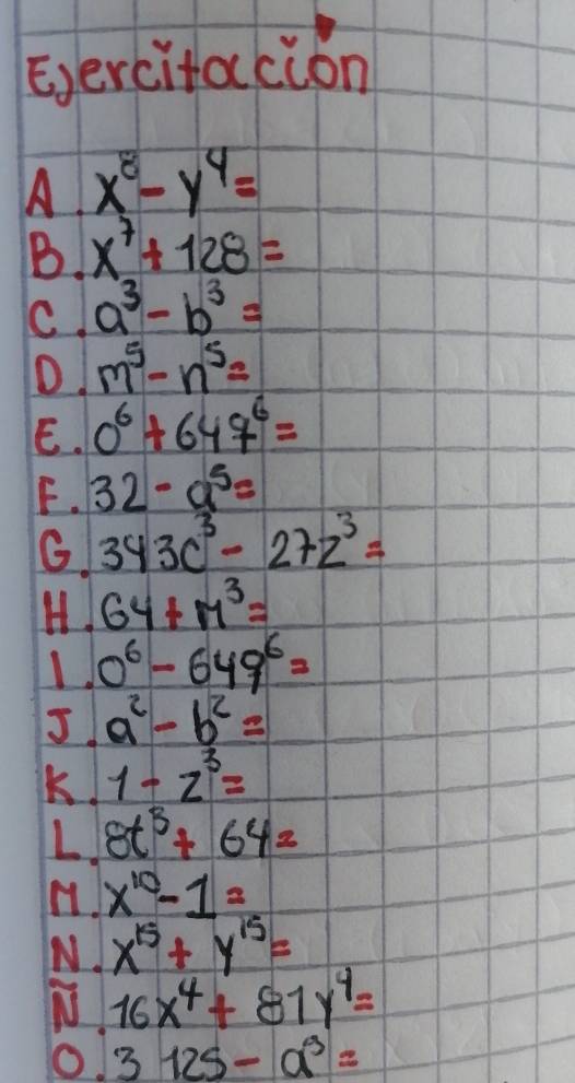 Eercitacion 
A x^8-y^4=
B. x^7+128=
C. a^3-b^3=
D m^5-n^5=
E. 0^6+647^6=
F. 32-a^5=
G. 343c^3-27z^3=
H. 64+M^3=
1 0^6-649^6=
J. a^2-b^2=
K. 1-z^3=
L. 8t^3+64=
x^(10)-1=
N. x^(15)+y^(15)=
16x^4+81y^4=
O. 3125-a^3=