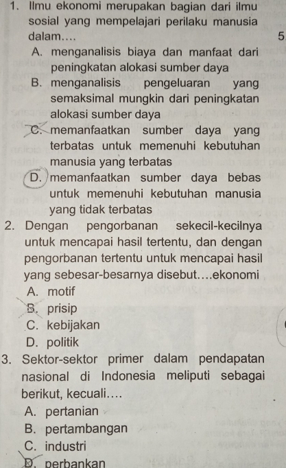 Ilmu ekonomi merupakan bagian dari ilmu
sosial yang mempelajari perilaku manusia
dalam....
5
A. menganalisis biaya dan manfaat dari
peningkatan alokasi sumber daya
B. menganalisis pengeluaran yang
semaksimal mungkin dari peningkatan
alokasi sumber daya
C. memanfaatkan sumber daya yang
terbatas untuk memenuhi kebutuhan
manusia yang terbatas
D. memanfaatkan sumber daya bebas
untuk memenuhi kebutuhan manusia
yang tidak terbatas
2. Dengan pengorbanan sekecil-kecilnya
untuk mencapai hasil tertentu, dan dengan
pengorbanan tertentu untuk mencapai hasil
yang sebesar-besarnya disebut..ekonomi
A. motif
B. prisip
C. kebijakan
D. politik
3. Sektor-sektor primer dalam pendapatan
nasional di Indonesia meliputi sebagai
berikut, kecuali....
A. pertanian
B. pertambangan
C. industri
D. perbankan