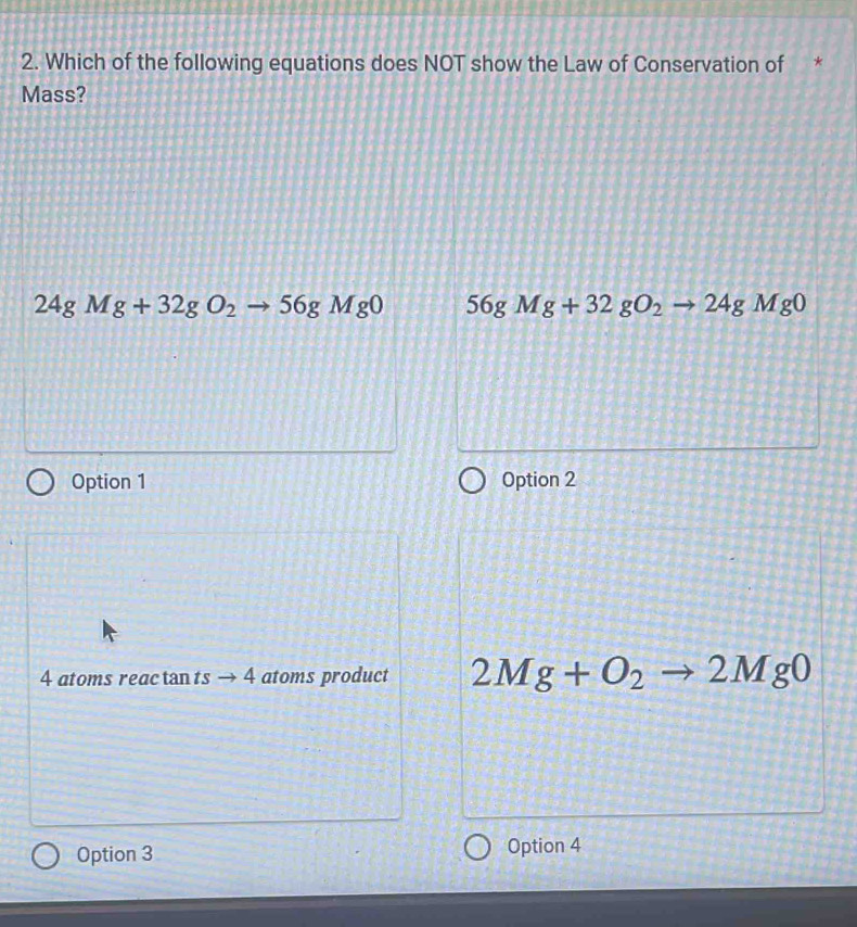 Which of the following equations does NOT show the Law of Conservation of *
Mass?
24gMg+32gO_2to 56gMg0 56gMg+32gO_2to 24gMg0
Option 1 Option 2
4 atoms reac tan ts → 4 atoms product 2Mg+O_2to 2Mg0
Option 3 Option 4