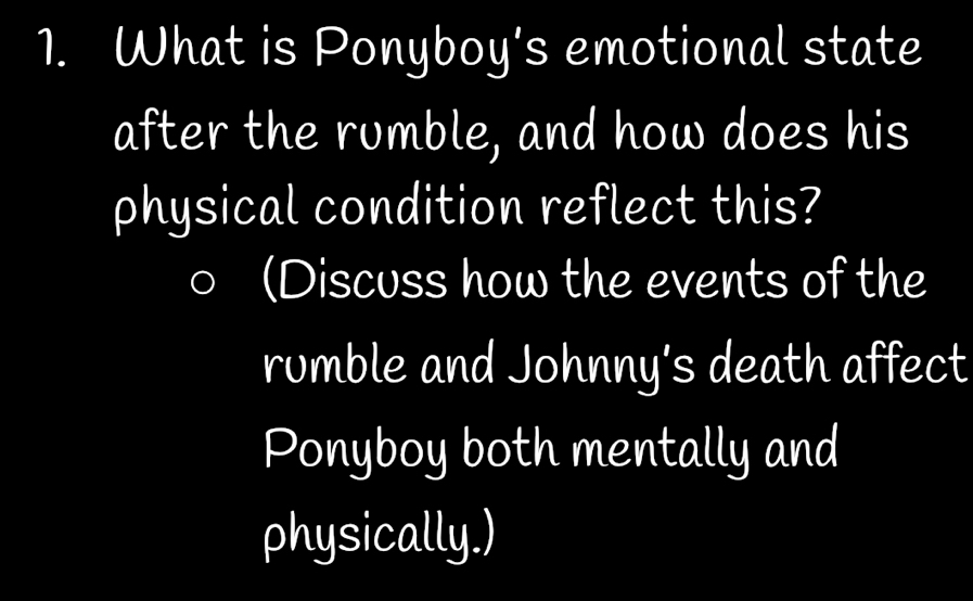 What is Ponyboy's emotional state 
after the rumble, and how does his 
physical condition reflect this? 
(Discuss how the events of the 
rumble and Johnny’s death affect 
Ponyboy both mentally and 
physically.)