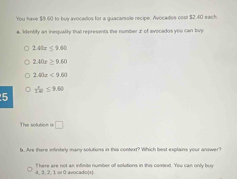 You have $9.60 to buy avocados for a guacamole recipe. Avocados cost $2.40 each.
a. Identify an inequality that represents the number x of avocados you can buy.
2.40x≤ 9.60
2.40x≥ 9.60
2.40x<9.60
 x/2.40 ≤ 9.60
5
The solution is □. 
b. Are there infinitely many solutions in this context? Which best explains your answer?
There are not an infinite number of solutions in this context. You can only buy
4, 3, 2, 1 or 0 avocado(s)