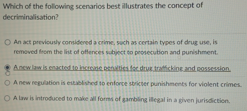 Which of the following scenarios best illustrates the concept of
decriminalisation?
An act previously considered a crime, such as certain types of drug use, is
removed from the list of offences subject to prosecution and punishment.
A new law is enacted to increase penalties for drug trafficking and possession.
A new regulation is established to enforce stricter punishments for violent crimes.
A law is introduced to make all forms of gambling illegal in a given jurisdiction.