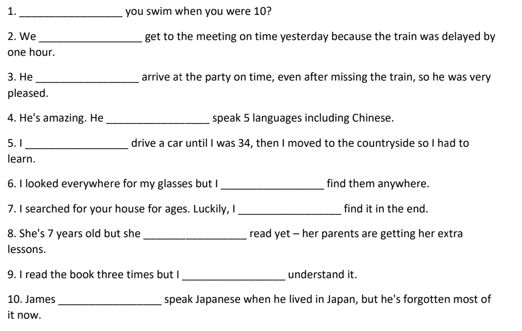 1._ you swim when you were 10? 
2. We_ get to the meeting on time yesterday because the train was delayed by
one hour. 
3. He _arrive at the party on time, even after missing the train, so he was very 
pleased. 
4. He's amazing. He_ speak 5 languages including Chinese. 
5. 1 _drive a car until I was 34, then I moved to the countryside so I had to 
learn. 
6. I looked everywhere for my glasses but I _find them anywhere. 
7. I searched for your house for ages. Luckily, I _find it in the end. 
8. She's 7 years old but she _read yet - her parents are getting her extra 
lessons. 
9. I read the book three times but I_ understand it. 
10. James _speak Japanese when he lived in Japan, but he's forgotten most of 
it now.