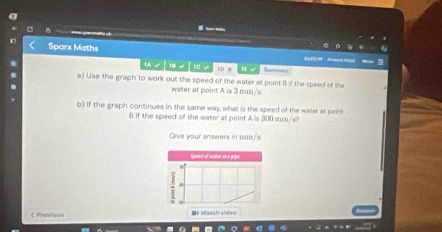 Sparx Maths 《LBO X7 Amuurs Mlo 
1A 18 10 ID* 1E Summery 
a) Use the graph to work out the speed of the water at point B if the speed of the 
water at point A is 3 mm/s. 
b) If the graph continues in the same way, what is the speed of the water at point
B if the speed of the water at point A is 300 mm/s? 
Give your answers in mm/s. 
Speed of water in a pipe 
28 
< Previous * Watch video