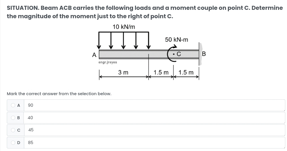 SITUATION. Beam ACB carries the following loads and a moment couple on point C. Determine
the magnitude of the moment just to the right of point C.
Mark the correct answer from the selection below.
A 90
B 40
cí 45
D₹ 85